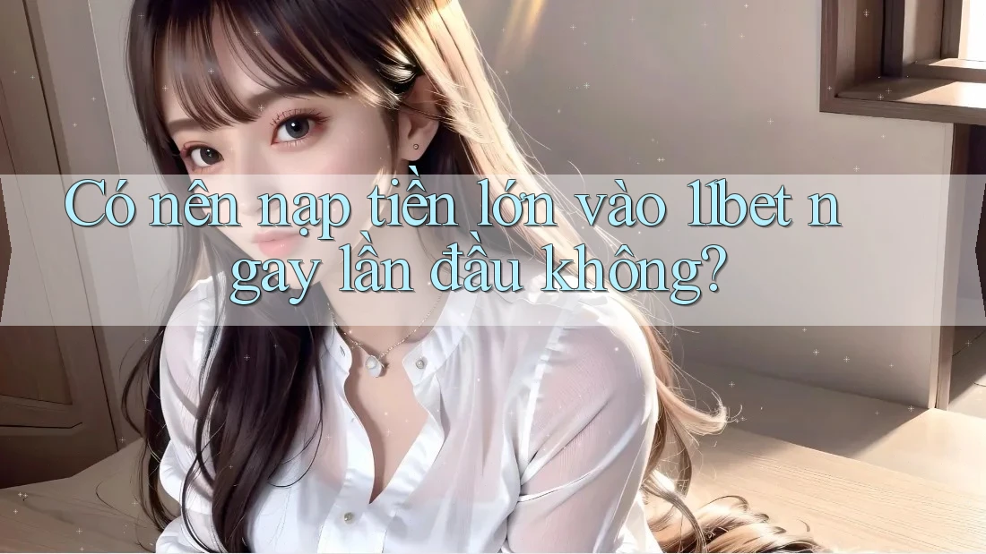 Có nên nạp tiền lớn vào 11bet ngay lần đầu không?