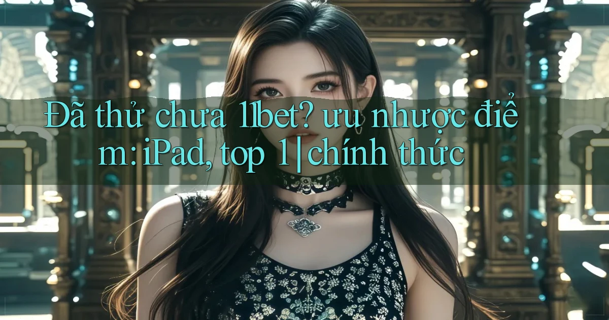 Đã thử chưa 11bet ưu nhược điểm iPad, top 1 chính thức