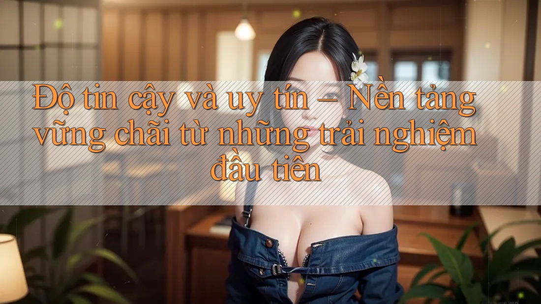Độ tin cậy và uy tín – Nền tảng vững chãi từ những trải nghiệm đầu tiên