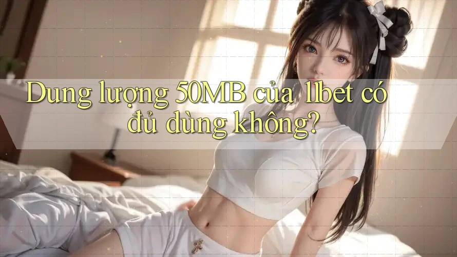 Dung lượng 50MB của 11bet có đủ dùng không?