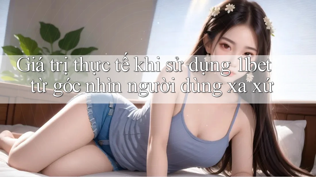 Giá trị thực tế khi sử dụng 11bet từ góc nhìn người dùng xa xứ