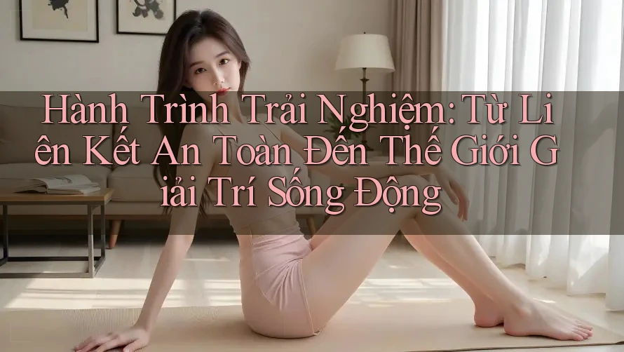 Hành Trình Trải Nghiệm: Từ Liên Kết An Toàn Đến Thế Giới Giải Trí Sống Động