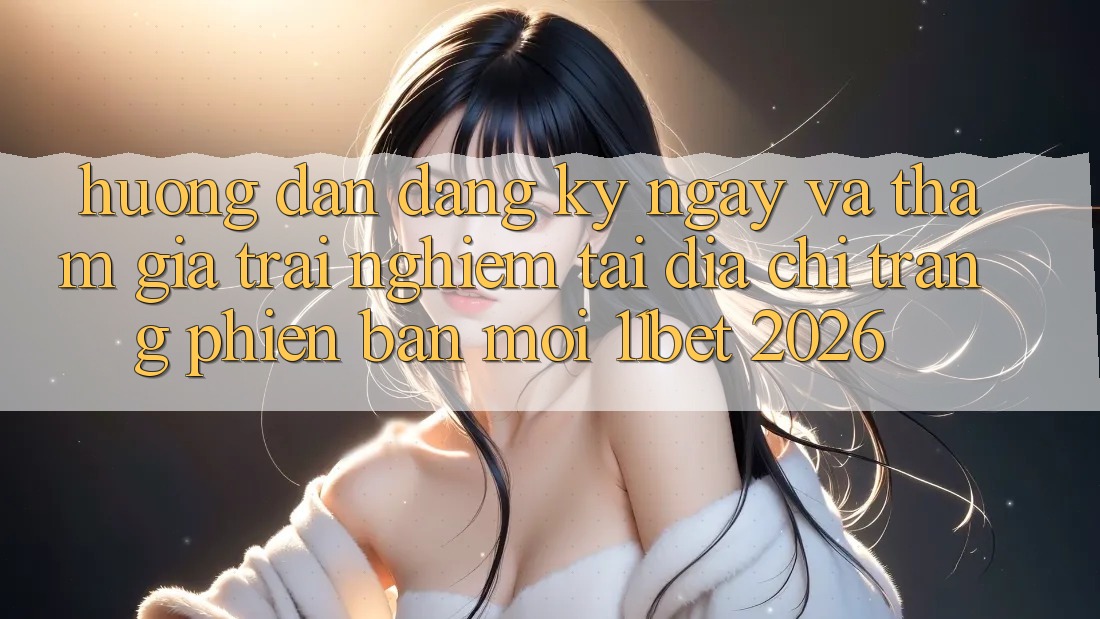 Hướng Dẫn Đăng ký ngay Và Tham Gia Trải Nghiệm Tại Địa chỉ trang Phiên bản mới 11bet 2026