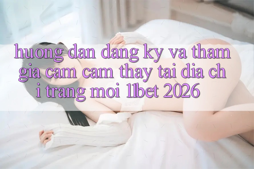 Hướng Dẫn Đăng Ký Và Tham Gia Cảm cảm thấy Tại Địa chỉ trang Mới 11bet 2026 Hướng Dẫn Đăng Ký Và Tham Gia Cảm cảm thấy Tại Địa chỉ trang Mới 11bet 2026