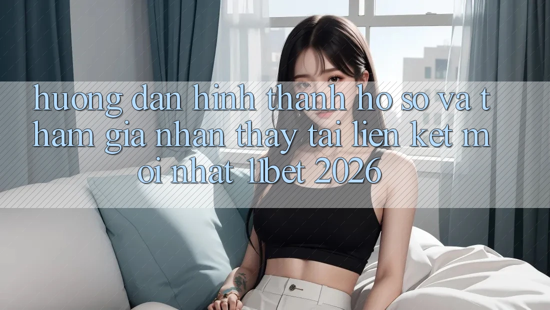 Hướng Dẫn Hình thành hồ sơ Và Tham Gia Nhận thấy Tại Liên kết Mới nhất 11bet 2026