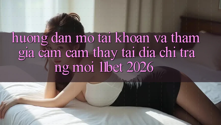 Hướng Dẫn Mở tài khoản Và Tham Gia Cảm cảm thấy Tại Địa chỉ trang Mới 11bet 2026