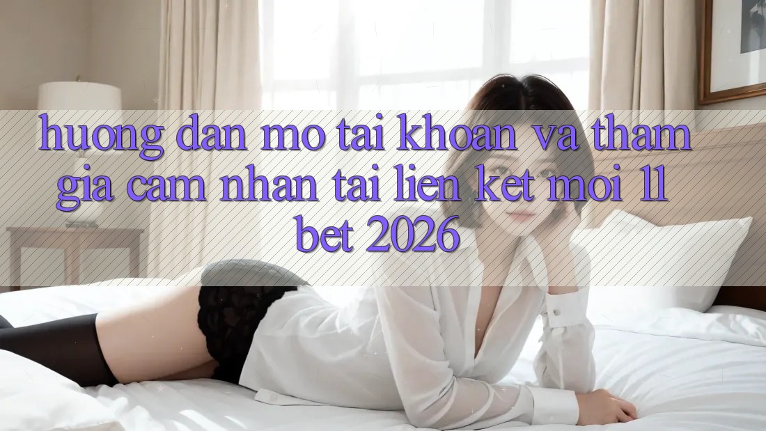 Hướng dẫn Mở tài khoản Và Tham Gia Cảm nhận Tại Liên kết Mới 11bet 2026
