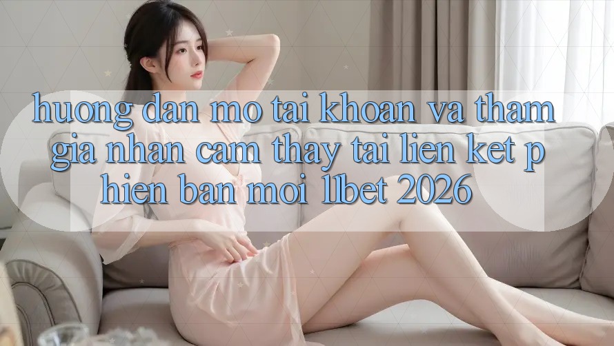 Hướng Dẫn Mở tài khoản Và Tham Gia Nhận cảm thấy Tại Liên kết Phiên bản mới 11bet 2026