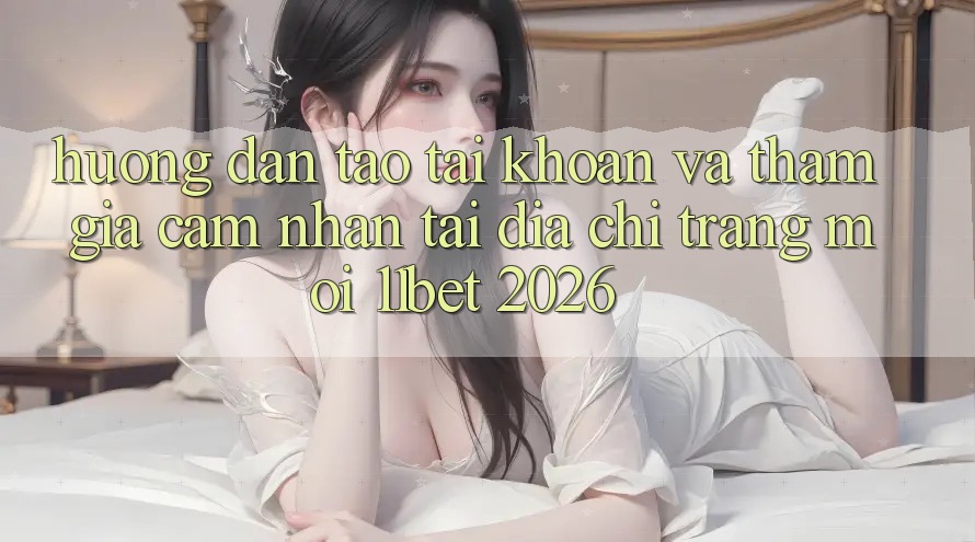 Hướng Dẫn Tạo tài khoản Và Tham Gia Cảm nhận Tại Địa chỉ trang Mới 11bet 2026