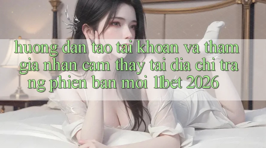 Hướng Dẫn Tạo tài khoản Và Tham Gia Nhận cảm thấy Tại Địa chỉ trang Phiên bản mới 11bet 2026