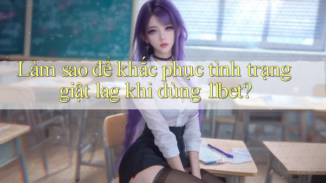 Làm sao để khắc phục tình trạng giật lag khi dùng 11bet?