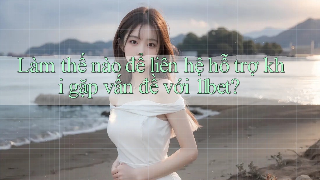 Làm thế nào để liên hệ hỗ trợ khi gặp vấn đề với 11bet?