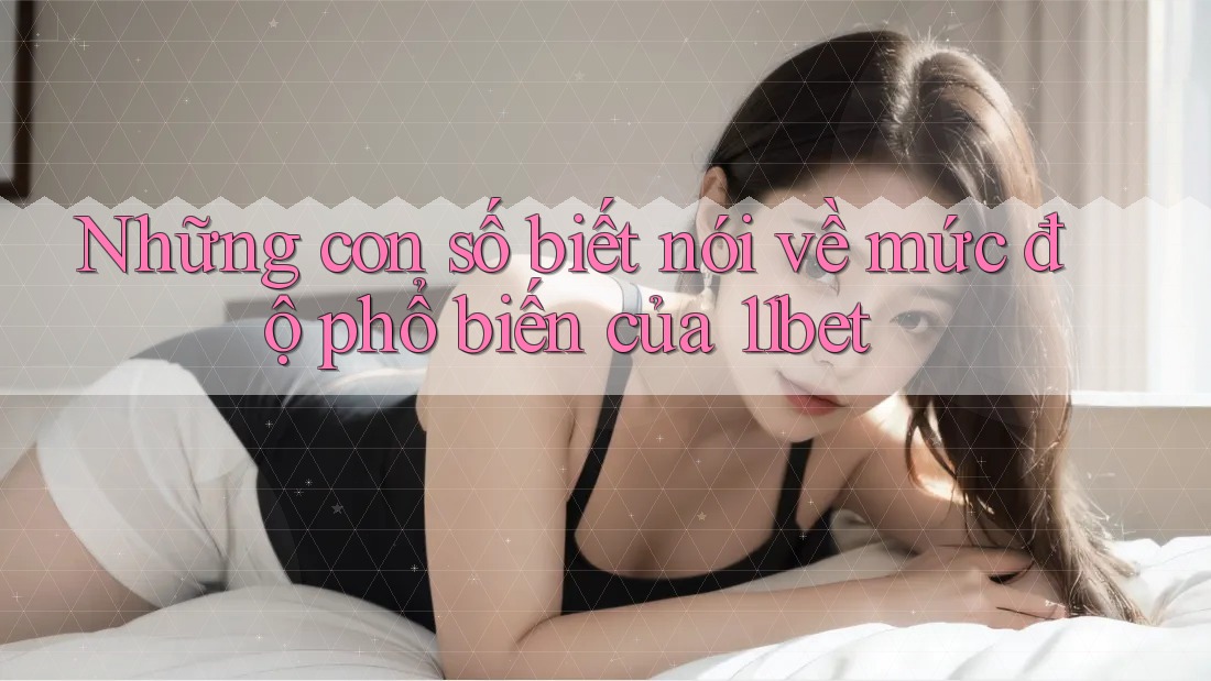 Những con số biết nói về mức độ phổ biến của 11bet Những con số biết nói về mức độ phổ biến của 11bet