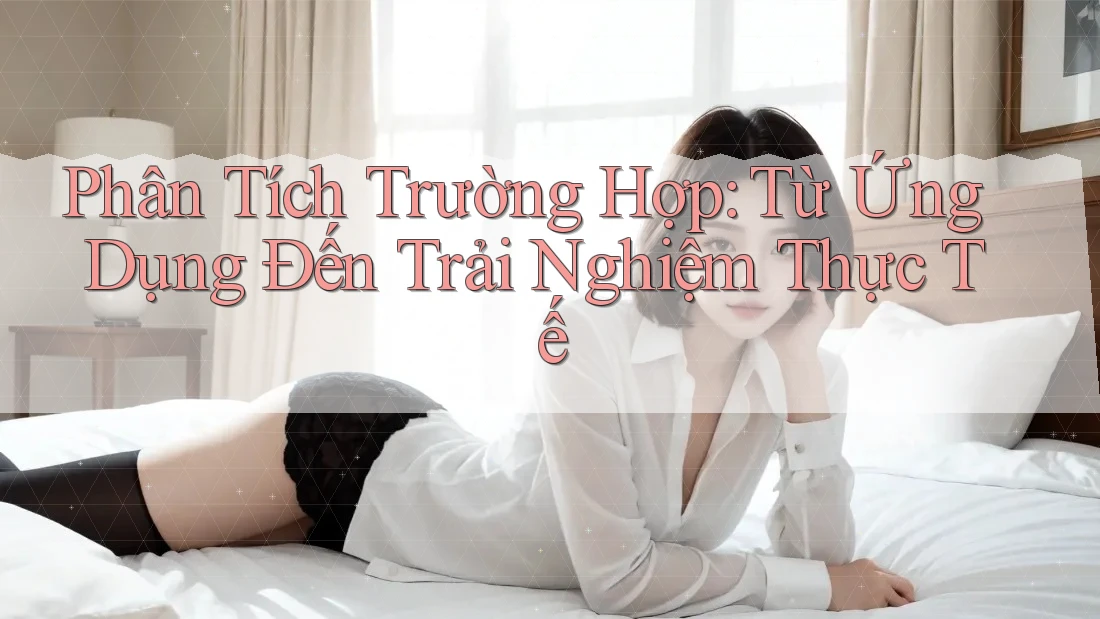 Phân Tích Trường Hợp: Từ Ứng Dụng Đến Trải Nghiệm Thực Tế