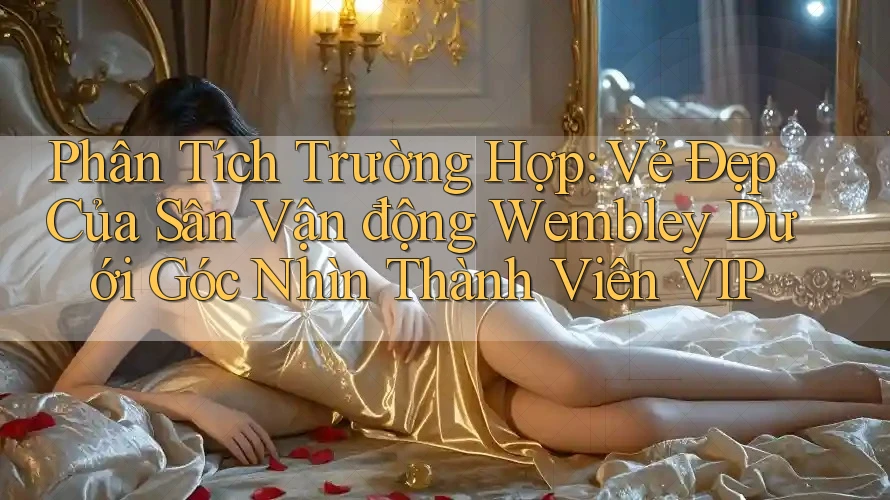 Phân Tích Trường Hợp: Vẻ Đẹp Của Sân Vận động Wembley Dưới Góc Nhìn Thành Viên VIP