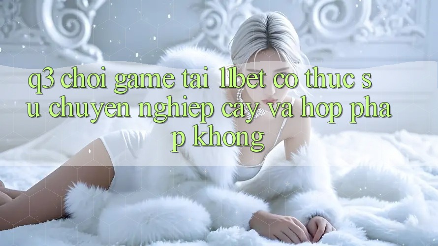 Q3: Chơi game tại 11bet có thực sự chuyên nghiệp cậy và hợp pháp không?