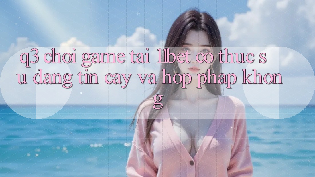 Q3: Chơi game tại 11bet có thực sự đáng tin cậy và hợp pháp không?