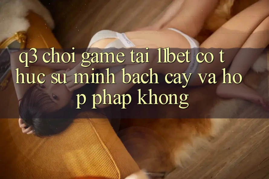 Q3: Chơi game tại 11bet có thực sự minh bạch cậy và hợp pháp không?