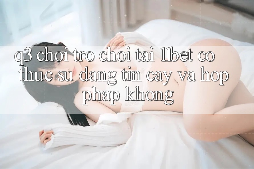Q3: Chơi trò chơi tại 11bet có thực sự đáng tin cậy và hợp pháp không?