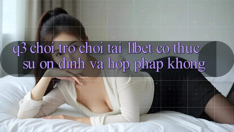 Q3: Chơi trò chơi tại 11bet có thực sự ổn định và hợp pháp không?