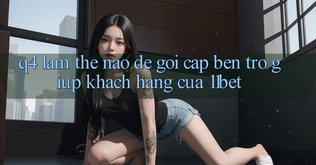 Q4: Làm thế nào để gọi cập bến trợ giúp khách hàng của 11bet?