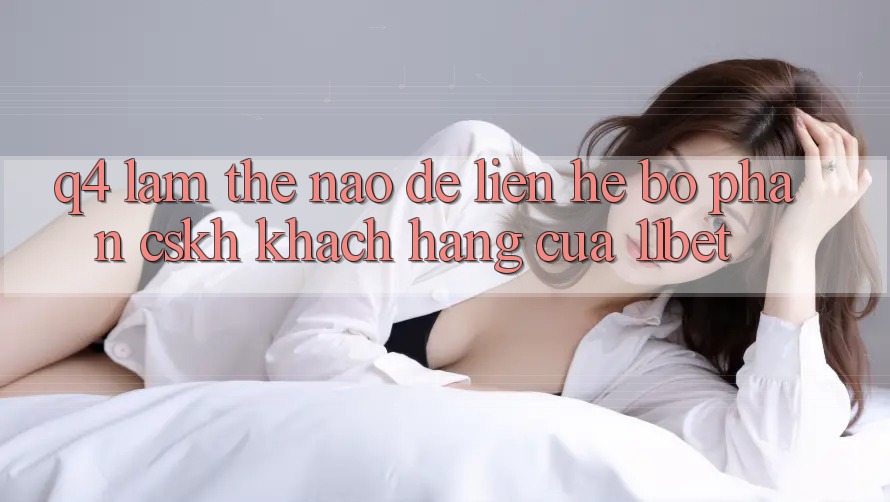 Q4: Làm thế nào để liên hệ bộ phận CSKH khách hàng của 11bet?
