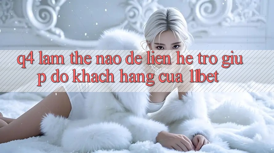 Q4: Làm thế nào để liên hệ trợ giúp đỡ khách hàng của 11bet?