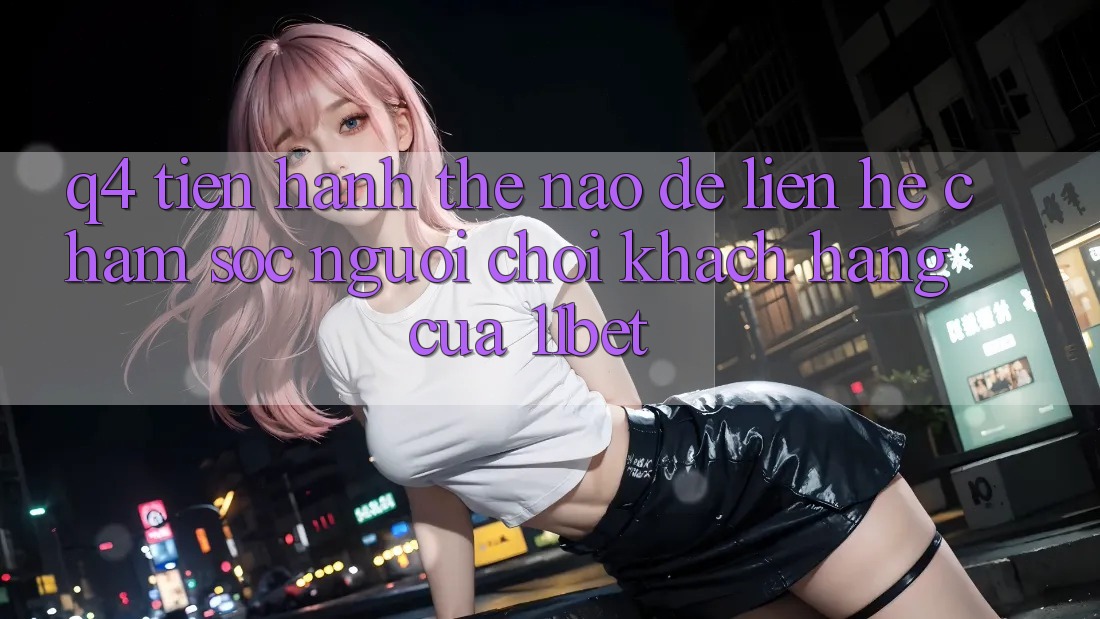 Q4: Tiến hành thế nào để liên hệ chăm sóc người chơi khách hàng của 11bet?
