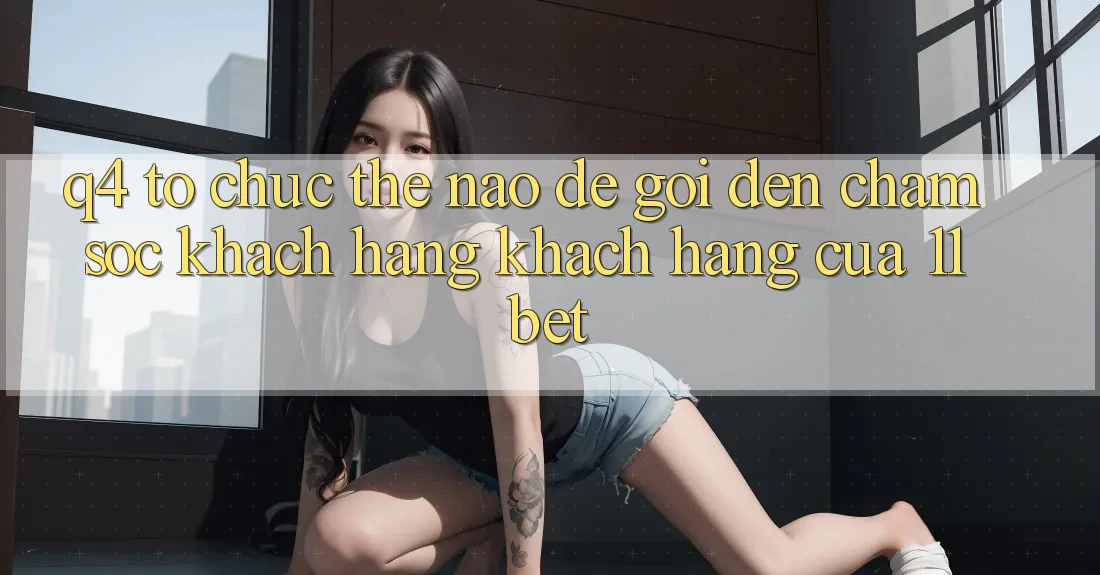 Q4: Tổ chức thế nào để gọi đến chăm sóc khách hàng khách hàng của 11bet?