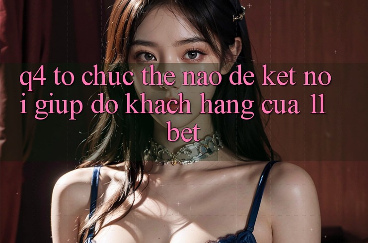 Q4: Tổ chức thế nào để kết nối giúp đỡ khách hàng của 11bet?