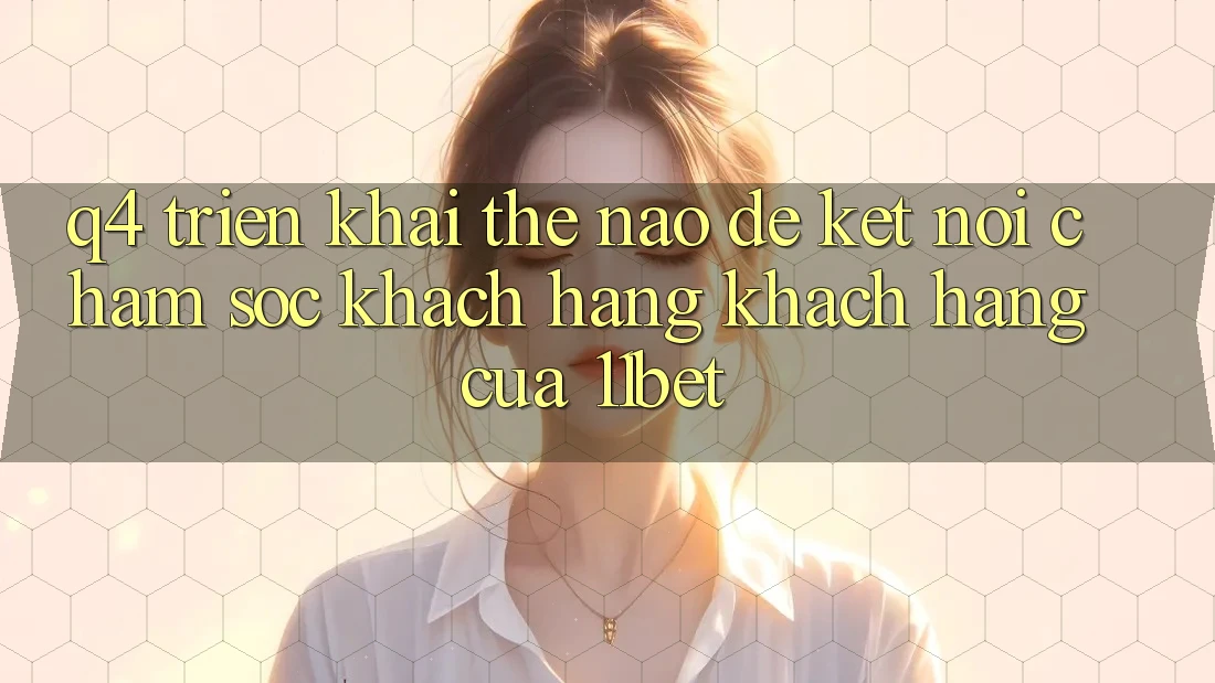 Q4: Triển khai thế nào để kết nối chăm sóc khách hàng khách hàng của 11bet?