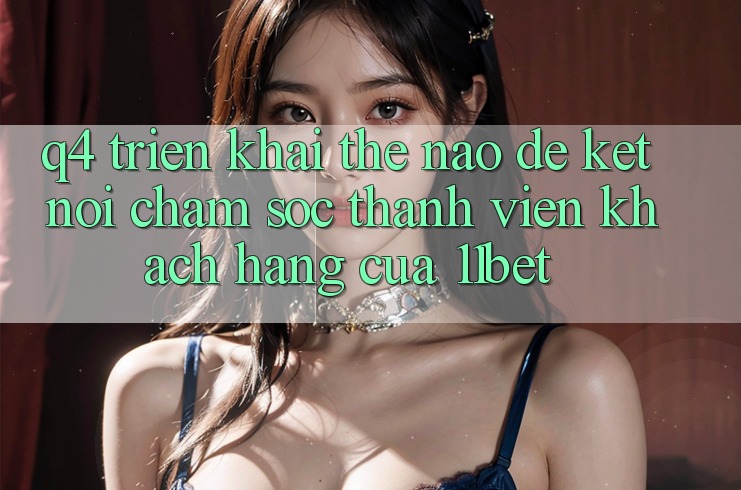 Q4: Triển khai thế nào để kết nối chăm sóc thành viên khách hàng của 11bet?