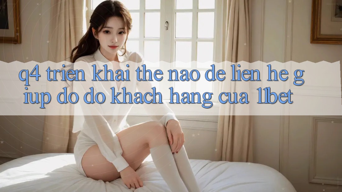 Q4: Triển khai thế nào để liên hệ giúp đỡ đỡ khách hàng của 11bet?