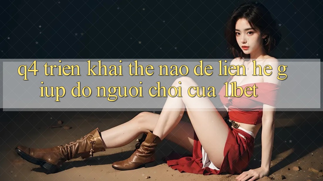 Q4: Triển khai thế nào để liên hệ giúp đỡ người chơi của 11bet?