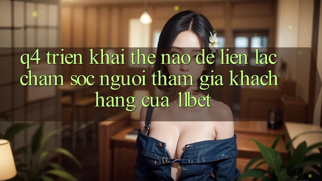 Q4: Triển khai thế nào để liên lạc chăm sóc người tham gia khách hàng của 11bet? Q4: Triển khai thế nào để liên lạc chăm sóc người tham gia khách hàng của 11bet?