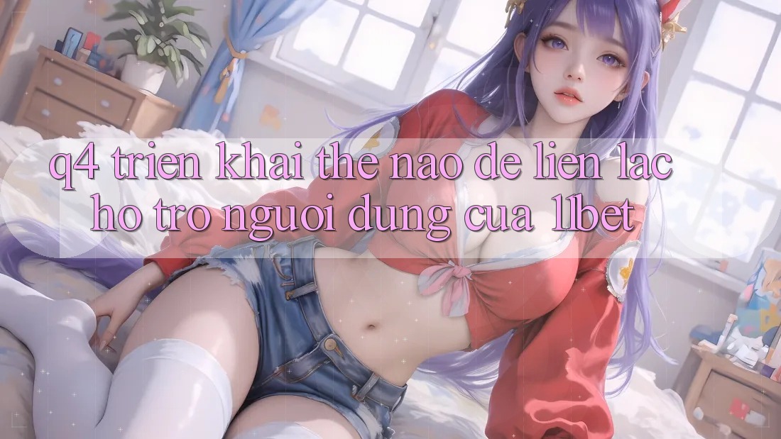 Q4: Triển khai thế nào để liên lạc hỗ trợ người dùng của 11bet?