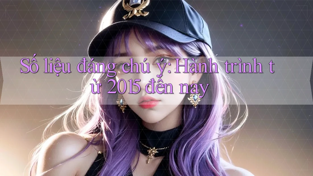 Số liệu đáng chú ý: Hành trình từ 2015 đến nay