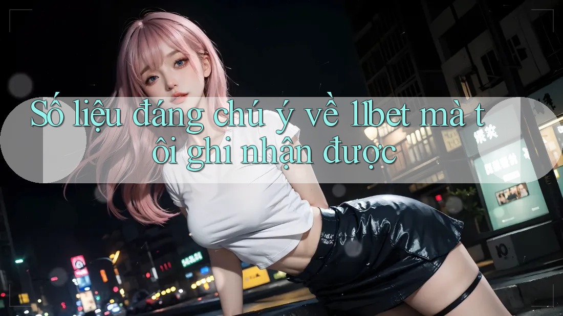 Số liệu đáng chú ý về 11bet mà tôi ghi nhận được