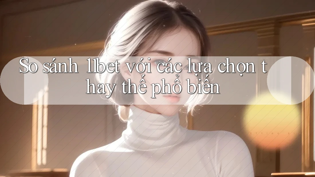 So sánh 11bet với các lựa chọn thay thế phổ biến