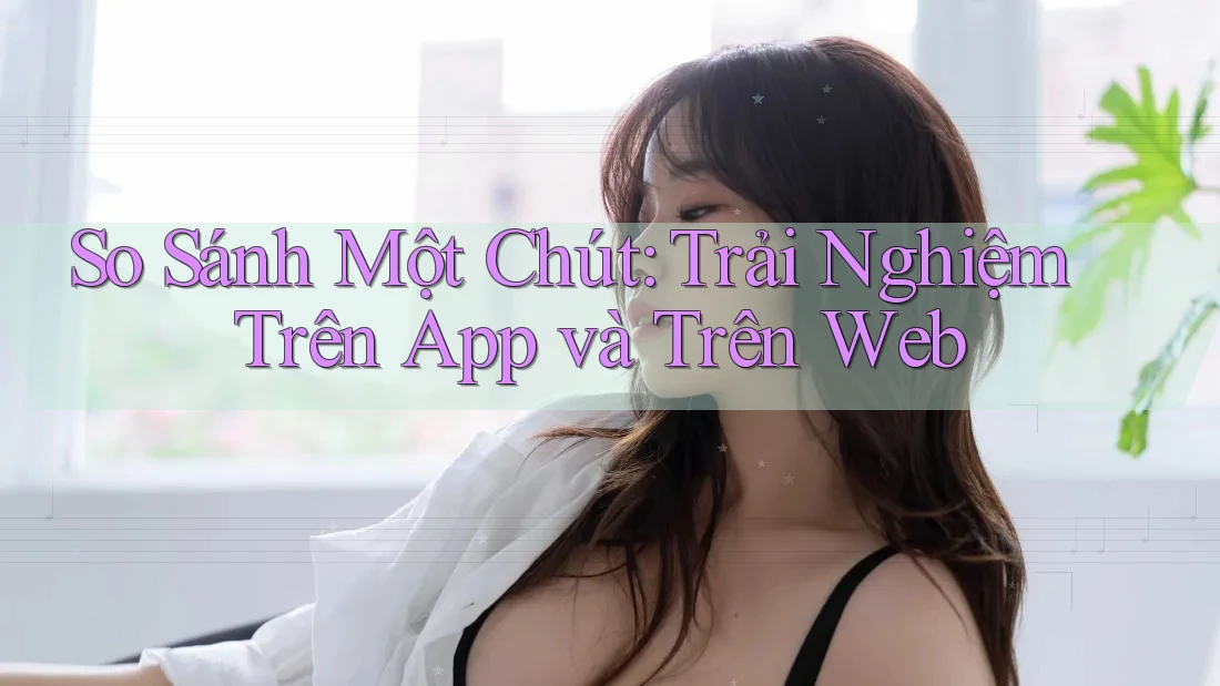 So Sánh Một Chút: Trải Nghiệm Trên App và Trên Web
