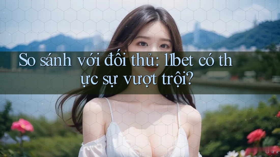 So sánh với đối thủ: 11bet có thực sự vượt trội?