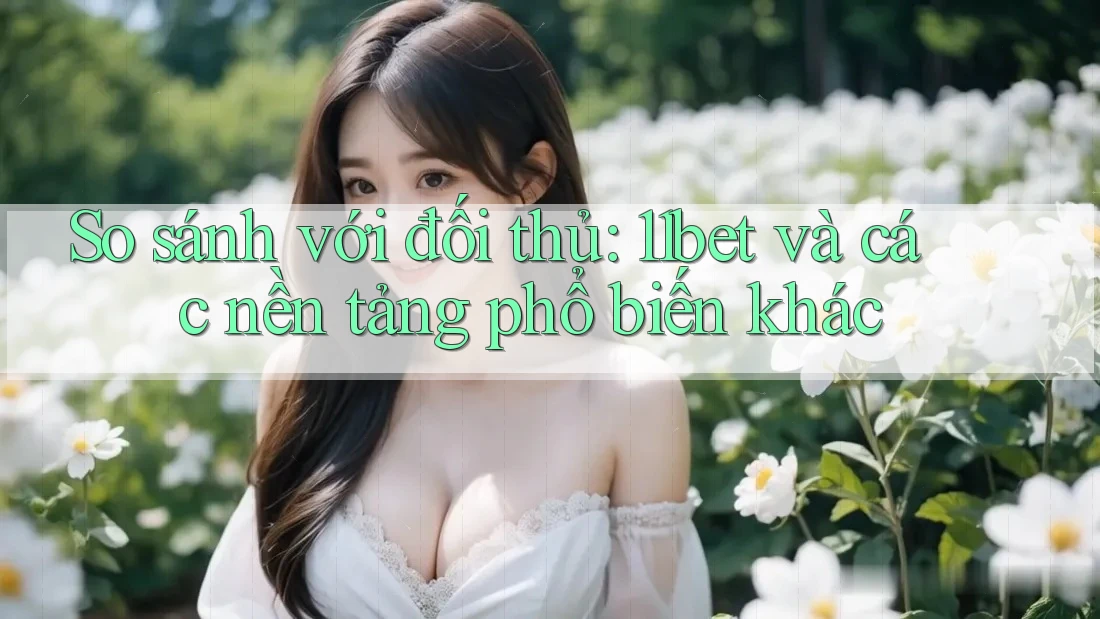 So sánh với đối thủ: 11bet và các nền tảng phổ biến khác
