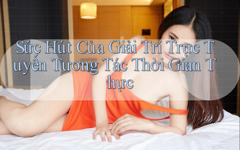 Sức Hút Của Giải Trí Trực Tuyến Tương Tác Thời Gian Thực