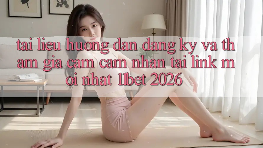 Tài liệu hướng dẫn Đăng Ký Và Tham Gia Cảm cảm nhận Tại Link Mới nhất 11bet 2026