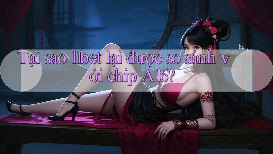 Tại sao 11bet lại được so sánh với chip A16?