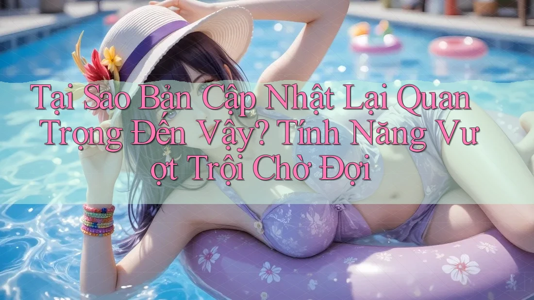 Tại Sao Bản Cập Nhật Lại Quan Trọng Đến Vậy? Tính Năng Vượt Trội Chờ Đợi