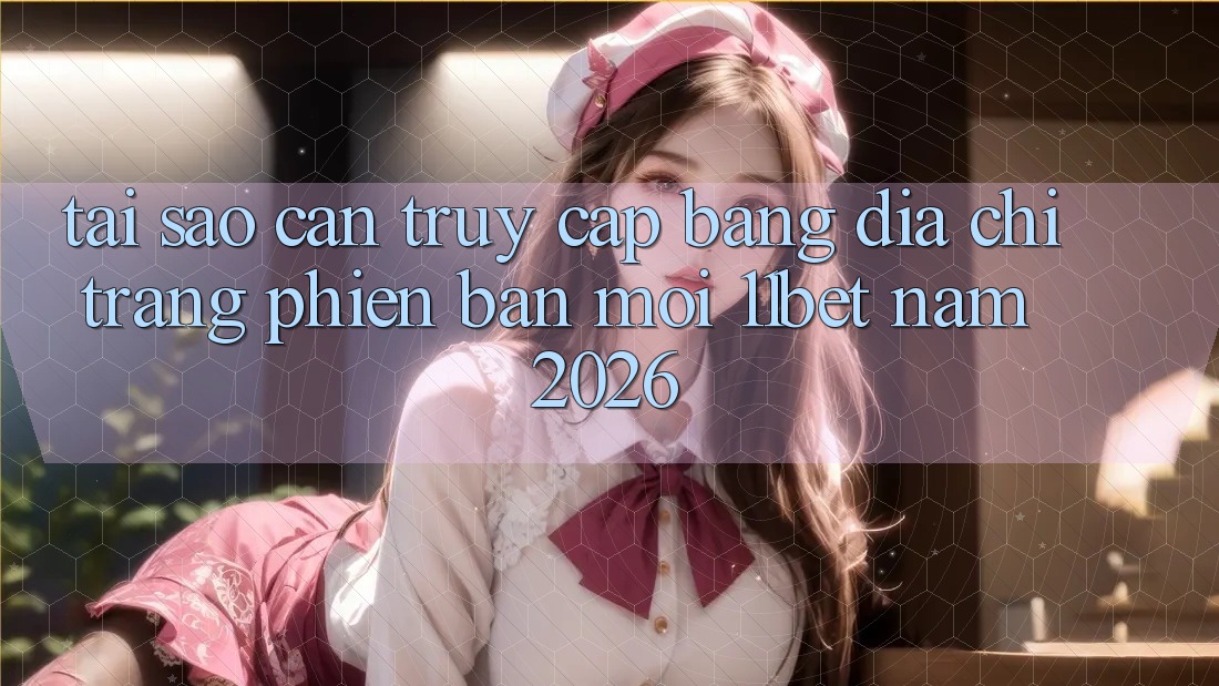 Tại Sao Cần Truy Cập Bằng Địa chỉ trang Phiên bản mới 11bet Năm 2026?