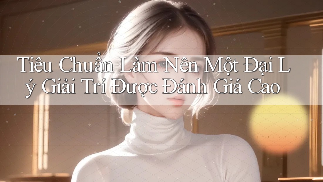 Tiêu Chuẩn Làm Nên Một Đại Lý Giải Trí Được Đánh Giá Cao