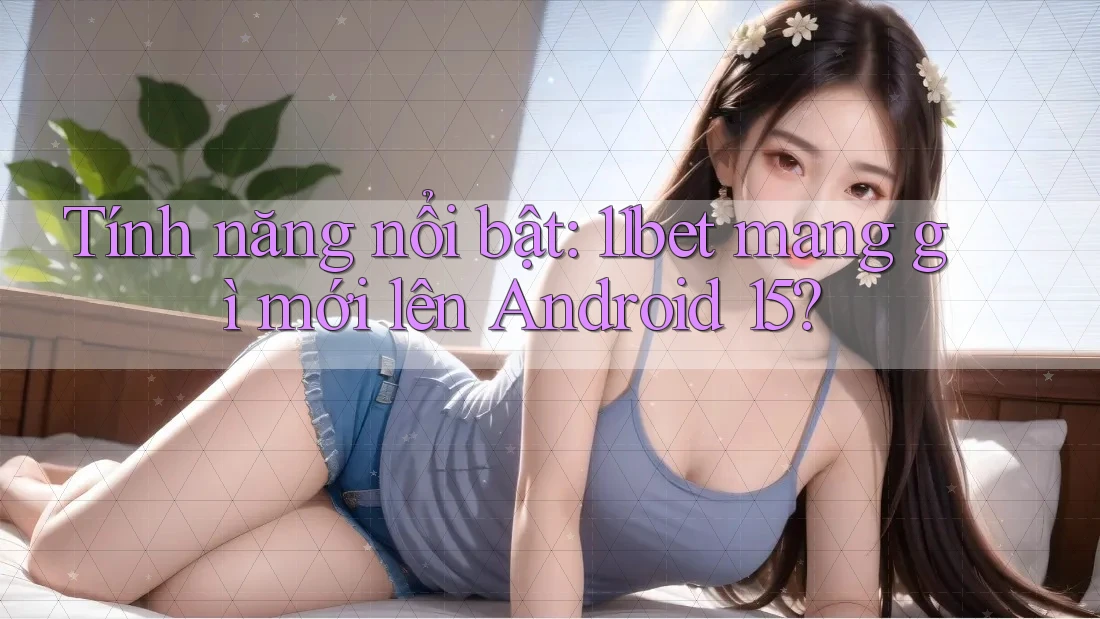 Tính năng nổi bật: 11bet mang gì mới lên Android 15?