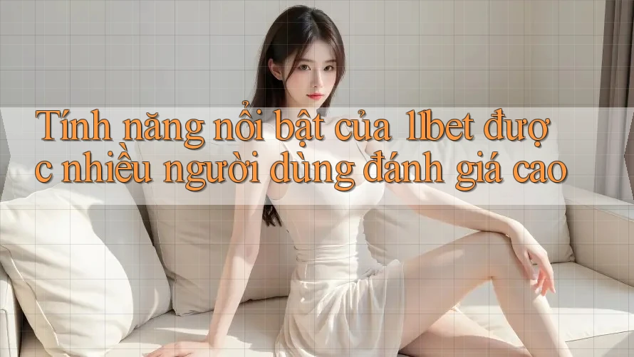 Tính năng nổi bật của 11bet được nhiều người dùng đánh giá cao